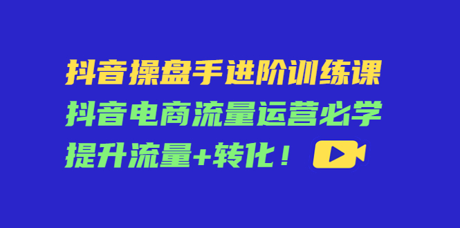 【副业项目4600期】抖音操盘手进阶训练课：抖音电商流量运营必学，提升流量+转化-火花副业网