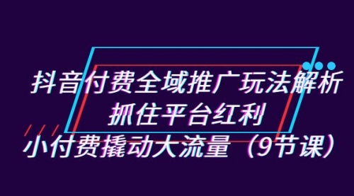 【副业项目7305期】抖音付费全域推广玩法解析：抓住平台红利，小付费撬动大流量（9节课）-火花副业网