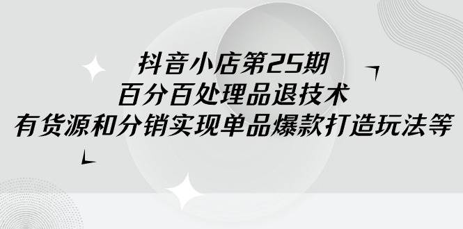 抖音小店-第25期，百分百处理品退技术，有货源和分销实现单品爆款打造玩法-火花副业网