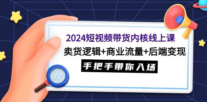 2024短视频带货内核线上课：卖货逻辑+商业流量+后端变现，手把手带你入场-火花副业网