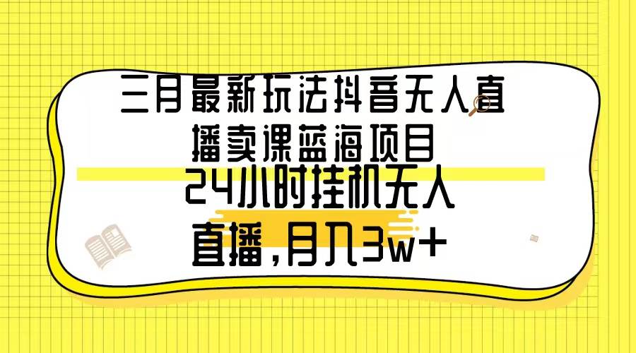 三月最新玩法抖音无人直播卖课蓝海项目，24小时无人直播，月入3w+-火花副业网