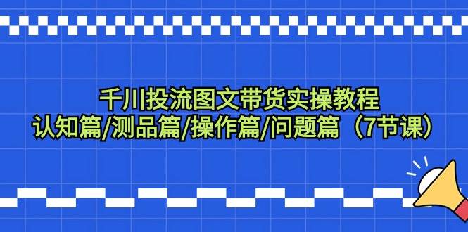 千川投流图文带货实操教程：认知篇/测品篇/操作篇/问题篇（7节课）-火花副业网