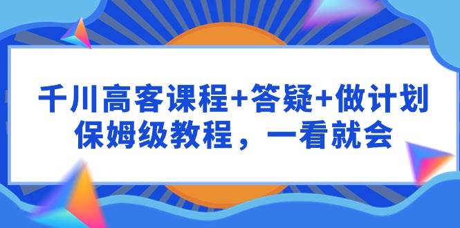 千川 高客课程+答疑+做计划，保姆级教程，一看就会-火花副业网