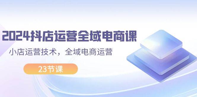 2024抖店运营-全域电商课，小店运营技术，全域电商运营（23节课）-火花副业网